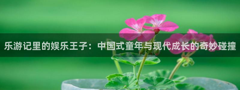 澳门jdb电子游戏：乐游记里的娱乐王子：中国式童年与现代成长的奇妙碰撞